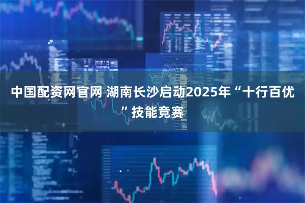 中国配资网官网 湖南长沙启动2025年“十行百优”技能竞赛