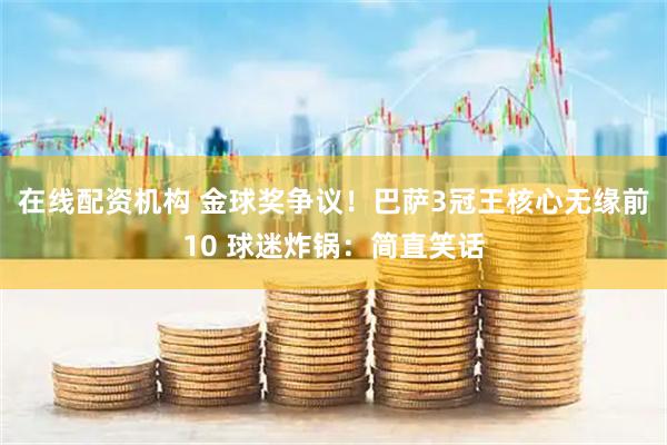 在线配资机构 金球奖争议!巴萨3冠王核心无缘前10 球迷炸锅:简直笑话