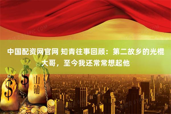 中国配资网官网 知青往事回顾：第二故乡的光棍大哥，至今我还常常想起他