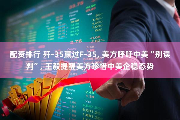 配资排行 歼-35赢过F-35, 美方呼吁中美“别误判”, 王毅提醒美方珍惜中美企稳态势