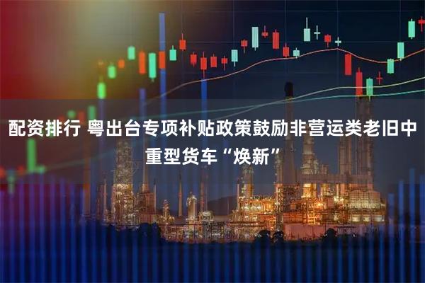 配资排行 粤出台专项补贴政策鼓励非营运类老旧中重型货车“焕新”
