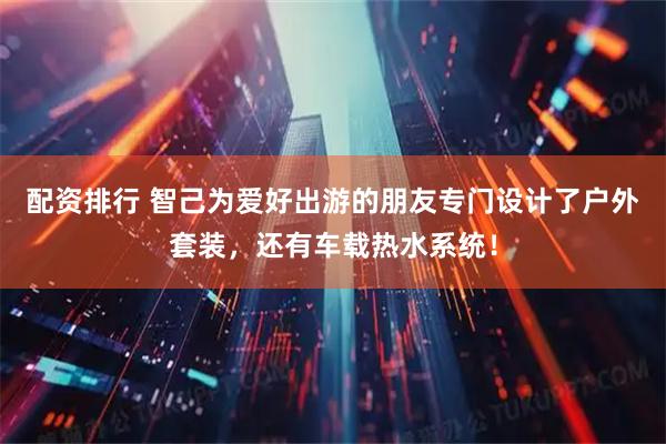 配资排行 智己为爱好出游的朋友专门设计了户外套装,还有车载热水系统!