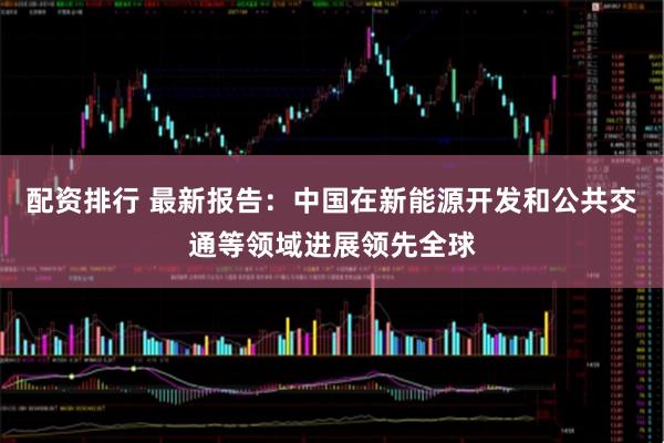 配资排行 最新报告：中国在新能源开发和公共交通等领域进展领先全球