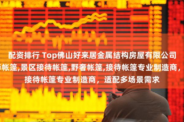 配资排行 Top佛山好来居金属结构房屋有限公司:别墅帐篷,豪华帐篷,景区接待帐篷,野奢帐篷,接待帐篷专业制造商,适配多场景需求