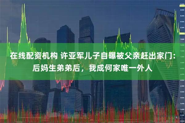 在线配资机构 许亚军儿子自曝被父亲赶出家门：后妈生弟弟后，我成何家唯一外人