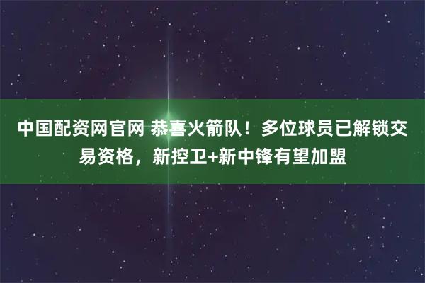 中国配资网官网 恭喜火箭队！多位球员已解锁交易资格，新控卫+新中锋有望加盟
