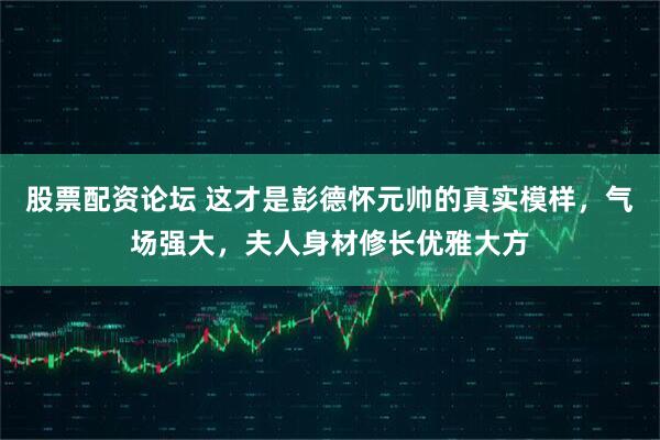 股票配资论坛 这才是彭德怀元帅的真实模样，气场强大，夫人身材修长优雅大方