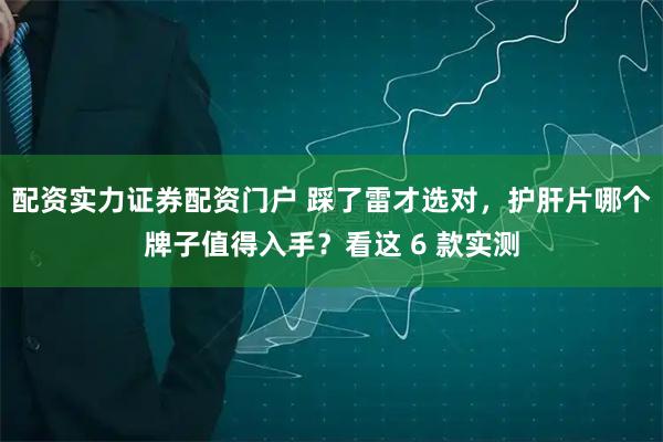 配资实力证券配资门户 踩了雷才选对，护肝片哪个牌子值得入手？看这 6 款实测