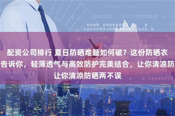 配资公司排行 夏日防晒难题如何破？这份防晒衣选购指南告诉你，轻薄透气与高效防护完美结合，让你清凉防晒两不误