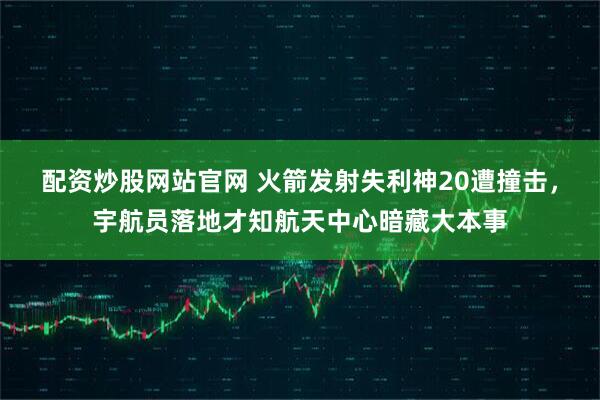 配资炒股网站官网 火箭发射失利神20遭撞击，宇航员落地才知航天中心暗藏大本事