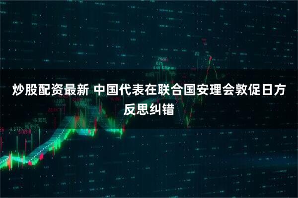 炒股配资最新 中国代表在联合国安理会敦促日方反思纠错