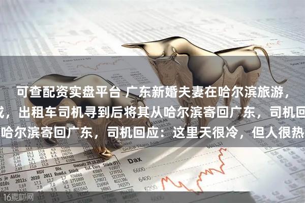 可查配资实盘平台 广东新婚夫妻在哈尔滨旅游，不慎遗落6克重黄金婚戒，出租车司机寻到后将其从哈尔滨寄回广东，司机回应：这里天很冷，但人很热心