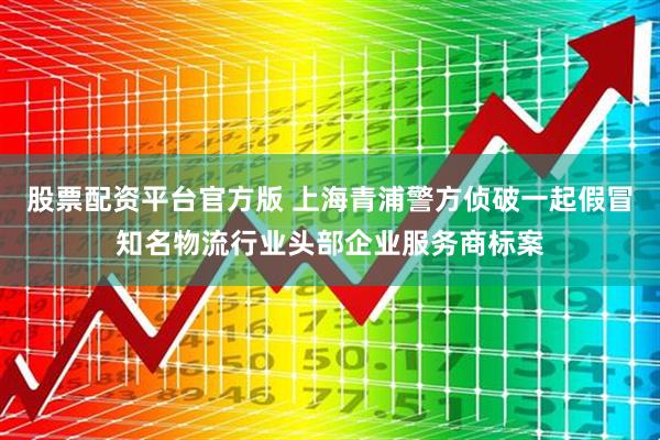 股票配资平台官方版 上海青浦警方侦破一起假冒知名物流行业头部企业服务商标案