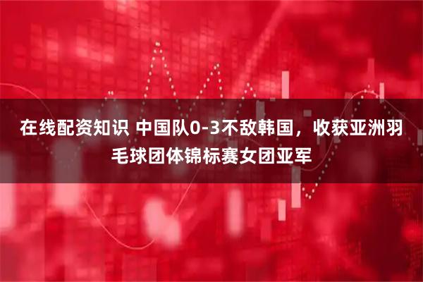在线配资知识 中国队0-3不敌韩国，收获亚洲羽毛球团体锦标赛女团亚军