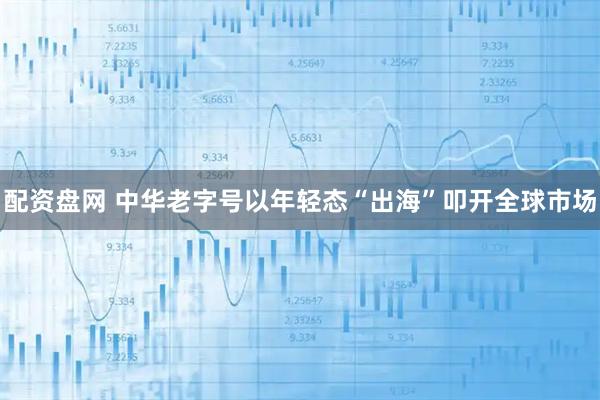 配资盘网 中华老字号以年轻态“出海”叩开全球市场