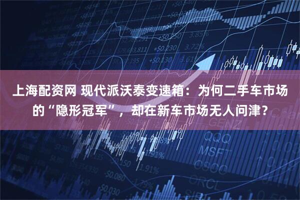 上海配资网 现代派沃泰变速箱:为何二手车市场的“隐形冠军”,却在新车市场无人问津?