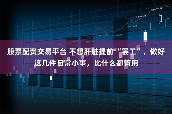 股票配资交易平台 不想肝脏提前 “罢工”，做好这几件日常小事，比什么都管用
