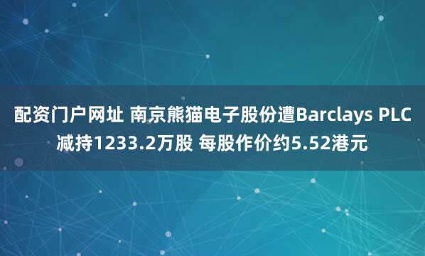配资门户网址 南京熊猫电子股份遭Barclays PLC减持1233.2万股 每股作价约5.52港元