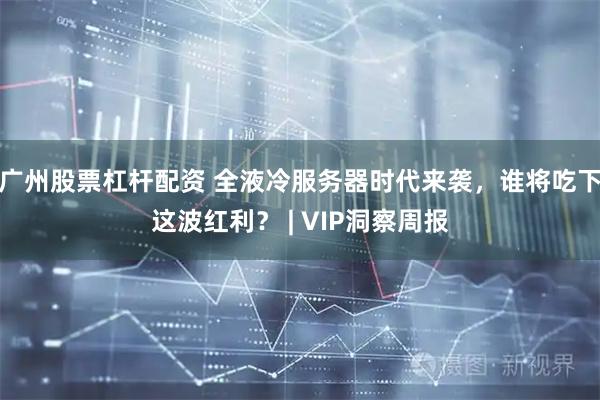 广州股票杠杆配资 全液冷服务器时代来袭，谁将吃下这波红利？ | VIP洞察周报