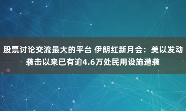 股票讨论交流最大的平台 伊朗红新月会：美以发动袭击以来已有逾4.6万处民用设施遭袭