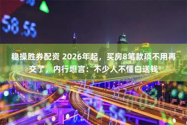 稳操胜券配资 2026年起，买房8笔款项不用再交了，内行坦言：不少人不懂白送钱