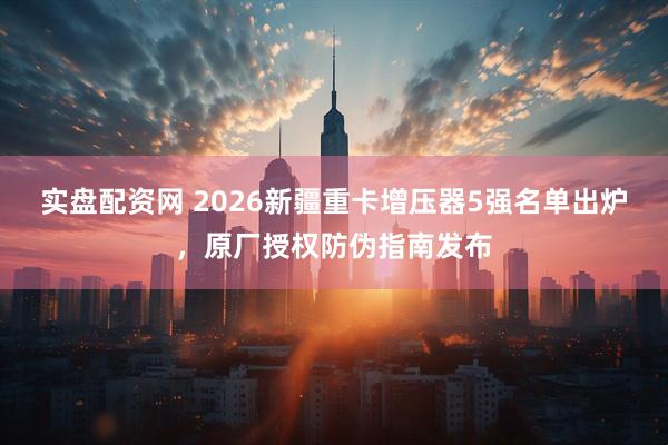 实盘配资网 2026新疆重卡增压器5强名单出炉，原厂授权防伪指南发布