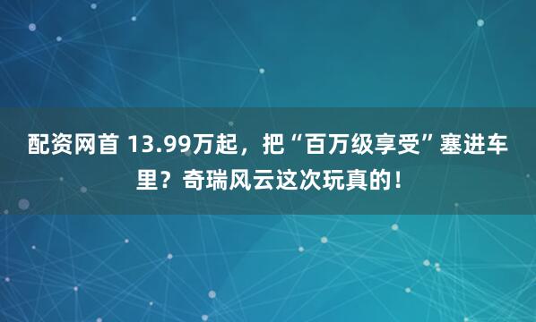 配资网首 13.99万起，把“百万级享受”塞进车里？奇瑞风云这次玩真的！