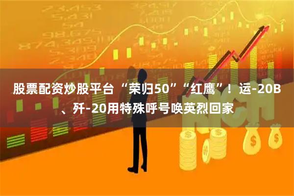 股票配资炒股平台 “荣归50”“红鹰”！运-20B、歼-20用特殊呼号唤英烈回家