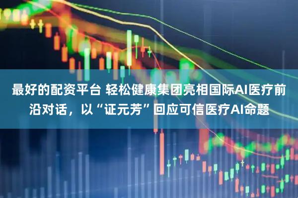 最好的配资平台 轻松健康集团亮相国际AI医疗前沿对话，以“证元芳”回应可信医疗AI命题