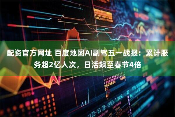 配资官方网址 百度地图AI副驾五一战报：累计服务超2亿人次，日活飙至春节4倍