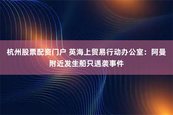 杭州股票配资门户 英海上贸易行动办公室：阿曼附近发生船只遇袭事件