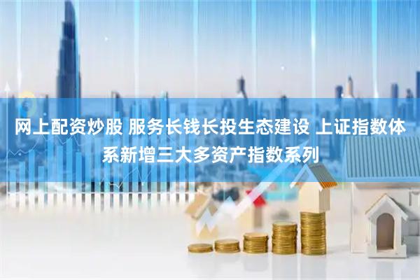 网上配资炒股 服务长钱长投生态建设 上证指数体系新增三大多资产指数系列