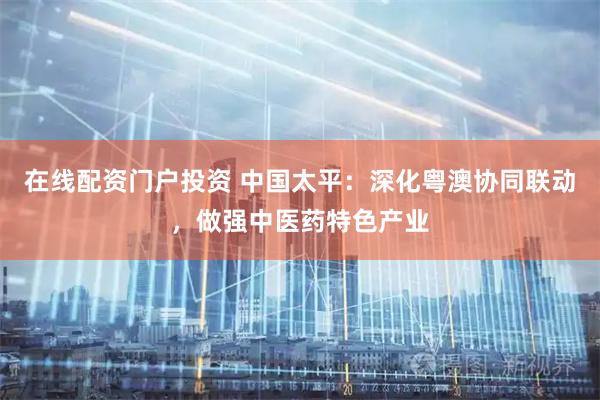 在线配资门户投资 中国太平:深化粤澳协同联动,做强中医药特色产业