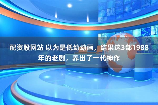 配资股网站 以为是低幼动画，结果这3部1988年的老剧，养出了一代神作